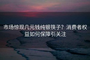 市场惊现几元钱纯银筷子？消费者权益如何保障引关注