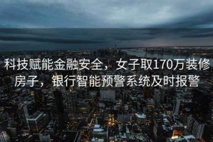 科技赋能金融安全，女子取170万装修房子，银行智能预警系统及时报警