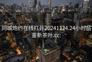 同城炮约在线打开20241124.24小时品鉴新茶叶.cc: