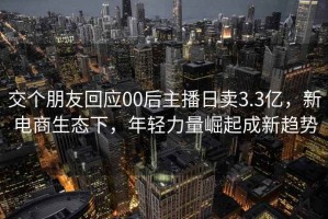 交个朋友回应00后主播日卖3.3亿，新电商生态下，年轻力量崛起成新趋势