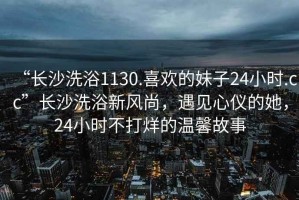 “长沙洗浴1130.喜欢的妹子24小时.cc”长沙洗浴新风尚，遇见心仪的她，24小时不打烊的温馨故事