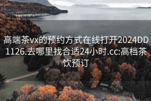 高端茶vx的预约方式在线打开2024DD1126.去哪里找合适24小时.cc:高档茶饮预订