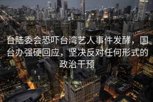 台陆委会恐吓台湾艺人事件发酵，国台办强硬回应，坚决反对任何形式的政治干预