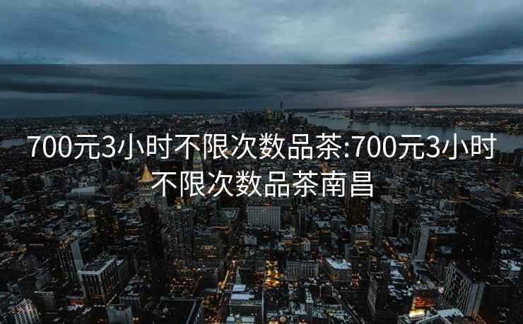 700元3小时不限次数品茶:700元3小时不限次数品茶南昌