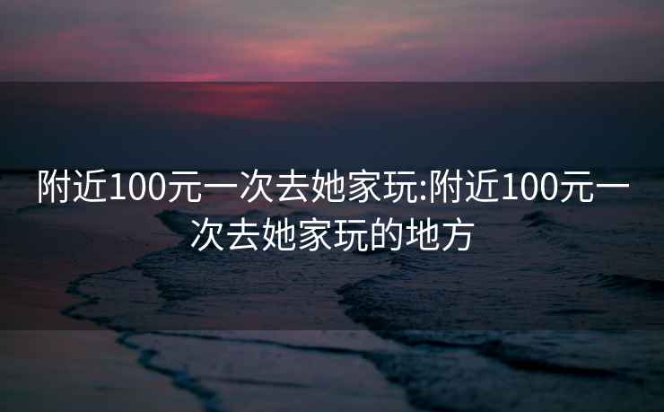 附近100元一次去她家玩:附近100元一次去她家玩的地方