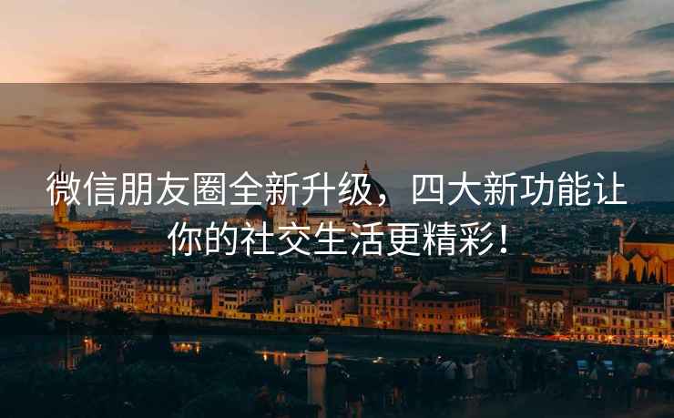 微信朋友圈全新升级，四大新功能让你的社交生活更精彩！