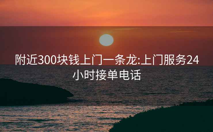 附近300块钱上门一条龙:上门服务24小时接单电话