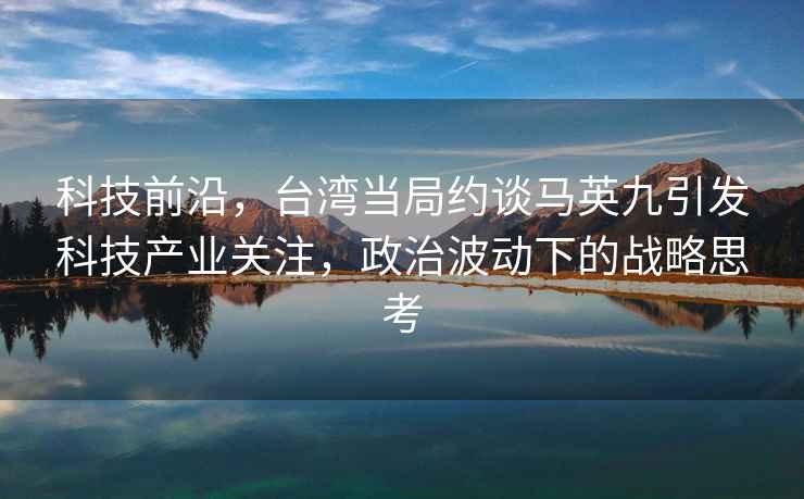 科技前沿，台湾当局约谈马英九引发科技产业关注，政治波动下的战略思考