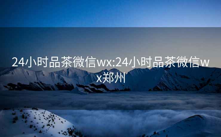 24小时品茶微信wx:24小时品茶微信wx郑州