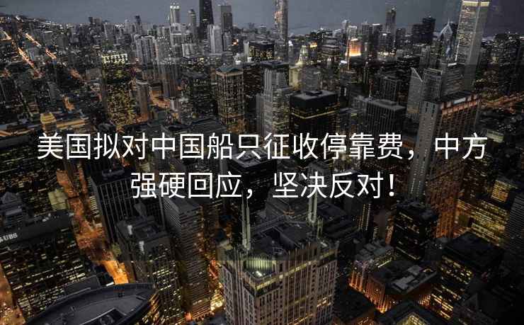 美国拟对中国船只征收停靠费，中方强硬回应，坚决反对！