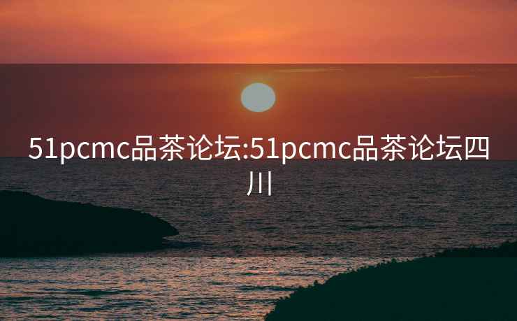 51pcmc品茶论坛:51pcmc品茶论坛四川