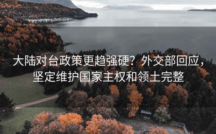 大陆对台政策更趋强硬？外交部回应，坚定维护国家主权和领土完整