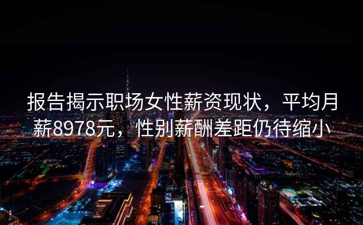 报告揭示职场女性薪资现状，平均月薪8978元，性别薪酬差距仍待缩小