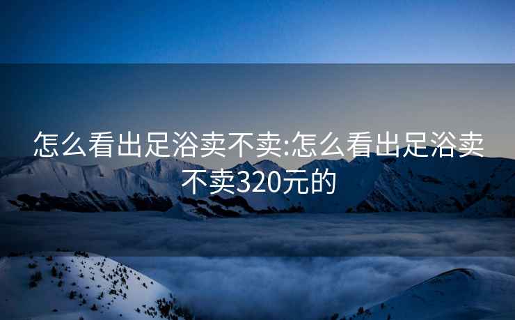 怎么看出足浴卖不卖:怎么看出足浴卖不卖320元的