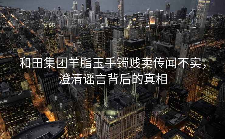 和田集团羊脂玉手镯贱卖传闻不实，澄清谣言背后的真相