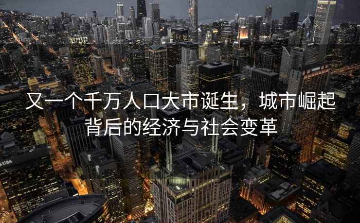 又一个千万人口大市诞生，城市崛起背后的经济与社会变革