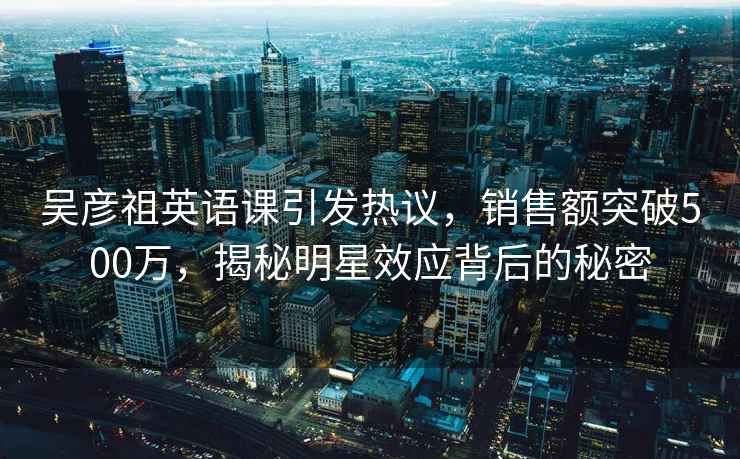 吴彦祖英语课引发热议，销售额突破500万，揭秘明星效应背后的秘密