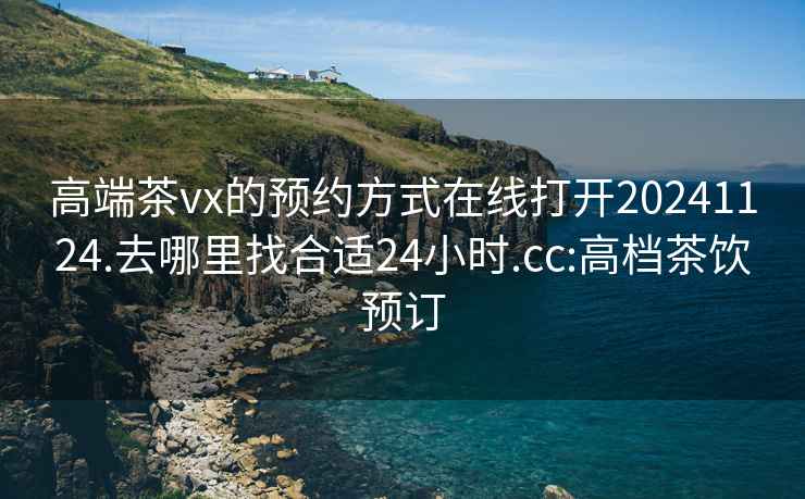 高端茶vx的预约方式在线打开20241124.去哪里找合适24小时.cc:高档茶饮预订