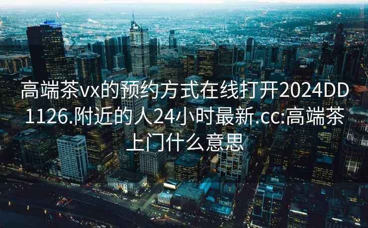 高端茶vx的预约方式在线打开2024DD1126.附近的人24小时最新.cc:高端茶上门什么意思