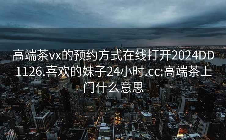 高端茶vx的预约方式在线打开2024DD1126.喜欢的妹子24小时.cc:高端茶上门什么意思