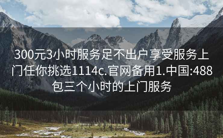 300元3小时服务足不出户享受服务上门任你挑选1114c.官网备用1.中国:488包三个小时的上门服务