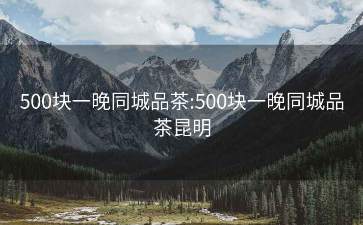 500块一晚同城品茶:500块一晚同城品茶昆明