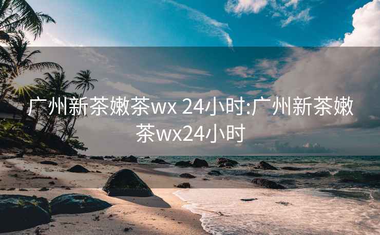 广州新茶嫩茶wx 24小时:广州新茶嫩茶wx24小时