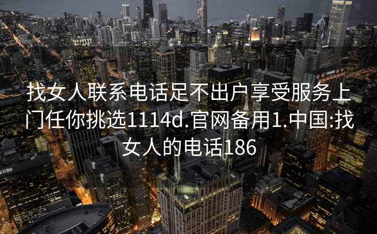 找女人联系电话足不出户享受服务上门任你挑选1114d.官网备用1.中国:找女人的电话186