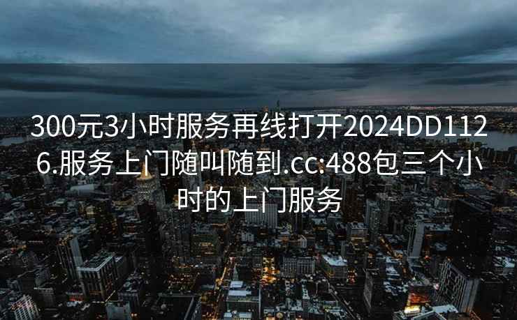 300元3小时服务再线打开2024DD1126.服务上门随叫随到.cc:488包三个小时的上门服务