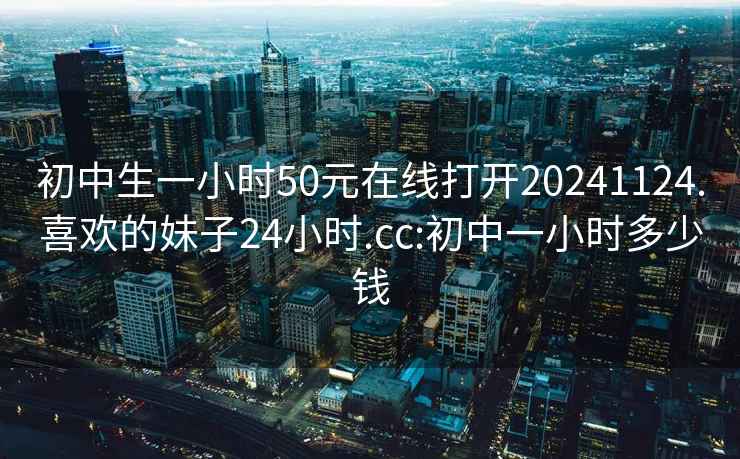 初中生一小时50元在线打开20241124.喜欢的妹子24小时.cc:初中一小时多少钱