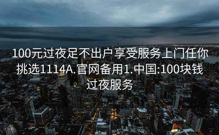 100元过夜足不出户享受服务上门任你挑选1114A.官网备用1.中国:100块钱过夜服务