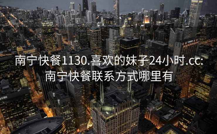 南宁快餐1130.喜欢的妹子24小时.cc:南宁快餐联系方式哪里有