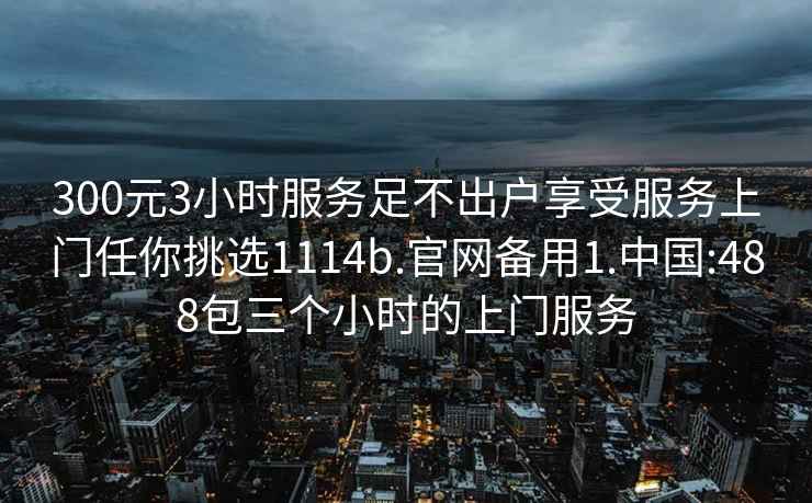 300元3小时服务足不出户享受服务上门任你挑选1114b.官网备用1.中国:488包三个小时的上门服务