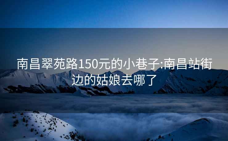 南昌翠苑路150元的小巷子:南昌站街边的姑娘去哪了