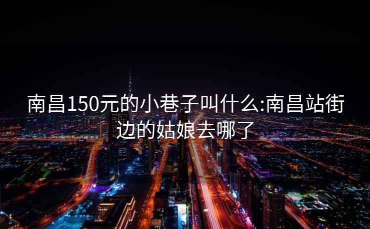 南昌150元的小巷子叫什么:南昌站街边的姑娘去哪了