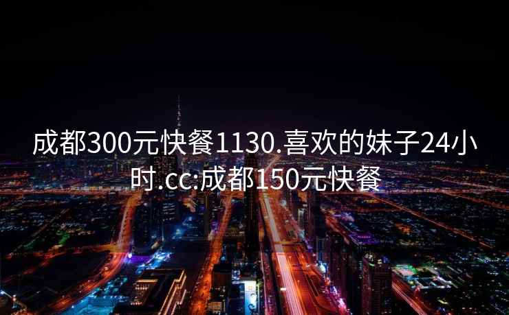 成都300元快餐1130.喜欢的妹子24小时.cc:成都150元快餐