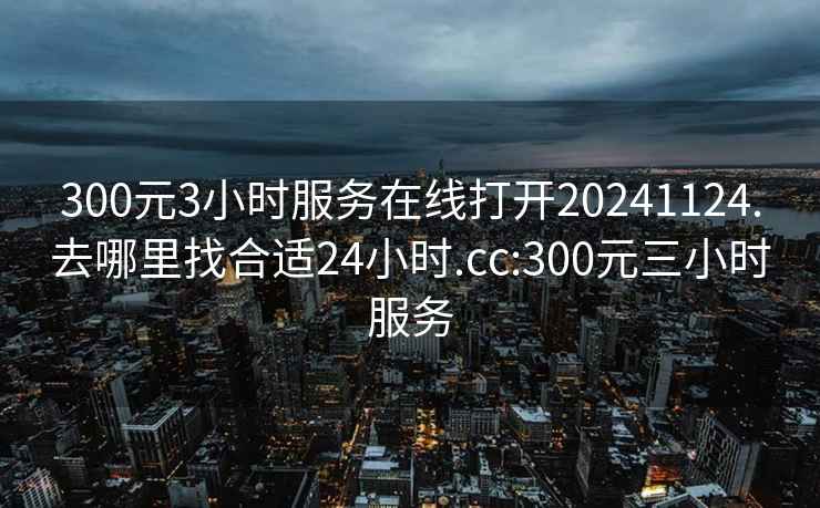 300元3小时服务在线打开20241124.去哪里找合适24小时.cc:300元三小时服务