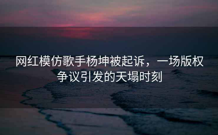 网红模仿歌手杨坤被起诉，一场版权争议引发的天塌时刻