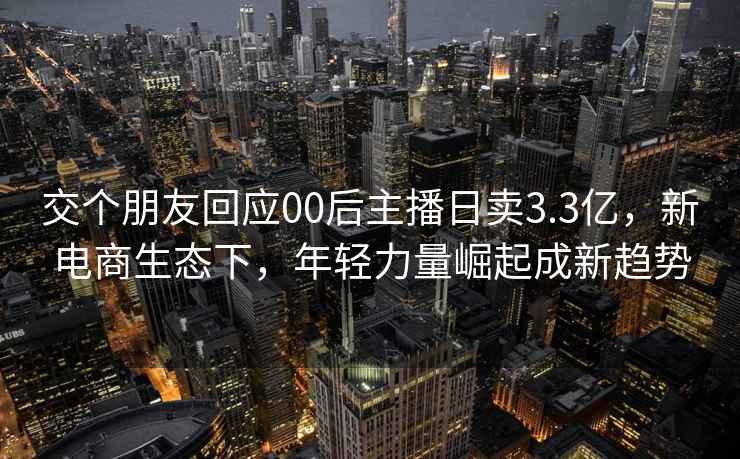 交个朋友回应00后主播日卖3.3亿，新电商生态下，年轻力量崛起成新趋势