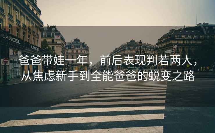 爸爸带娃一年，前后表现判若两人，从焦虑新手到全能爸爸的蜕变之路