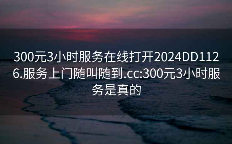 300元3小时服务在线打开2024DD1126.服务上门随叫随到.cc:300元3小时服务是真的