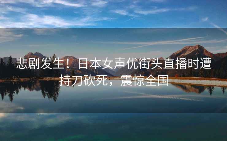 悲剧发生！日本女声优街头直播时遭持刀砍死，震惊全国