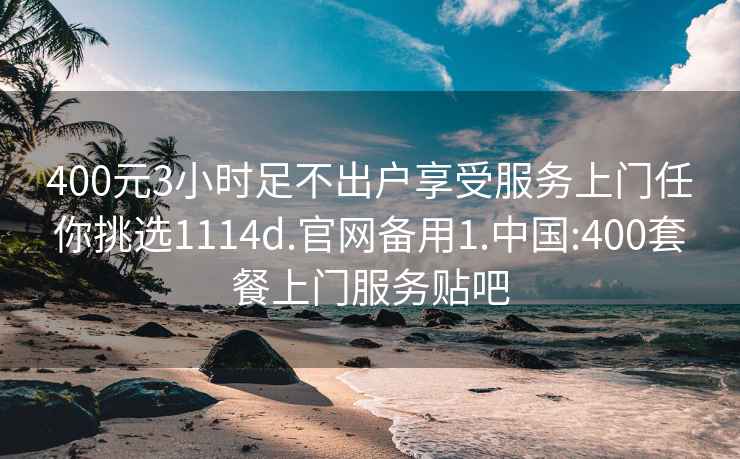 400元3小时足不出户享受服务上门任你挑选1114d.官网备用1.中国:400套餐上门服务贴吧