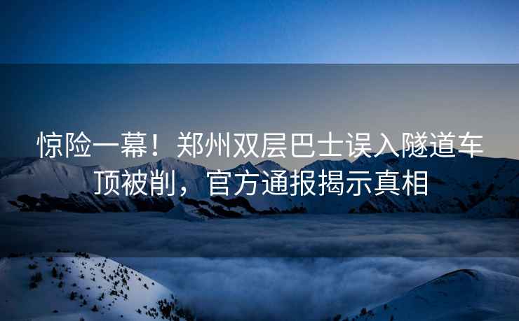 惊险一幕！郑州双层巴士误入隧道车顶被削，官方通报揭示真相