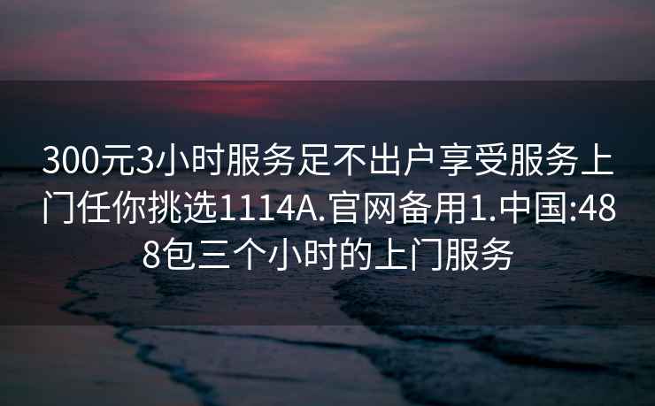 300元3小时服务足不出户享受服务上门任你挑选1114A.官网备用1.中国:488包三个小时的上门服务