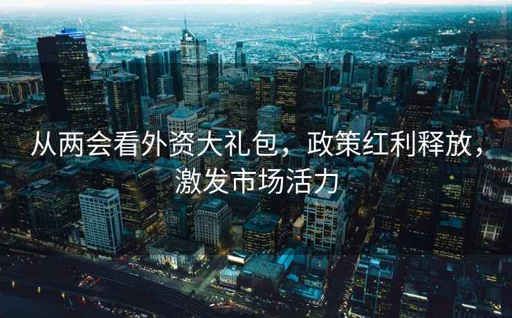 从两会看外资大礼包，政策红利释放，激发市场活力