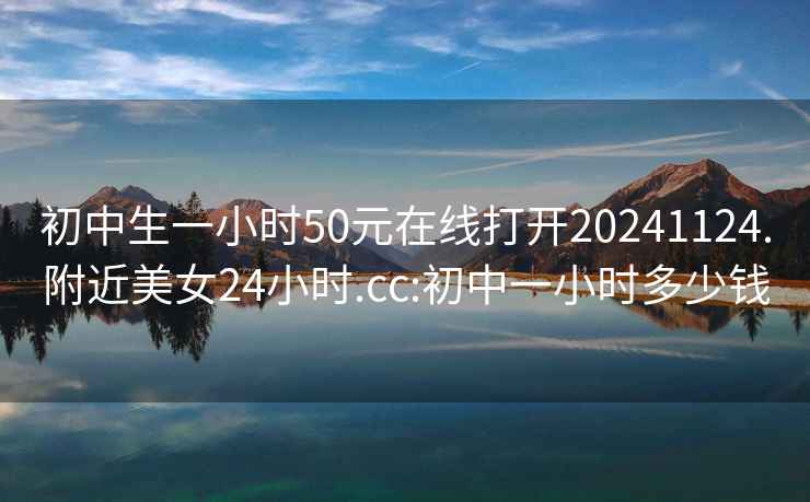 初中生一小时50元在线打开20241124.附近美女24小时.cc:初中一小时多少钱