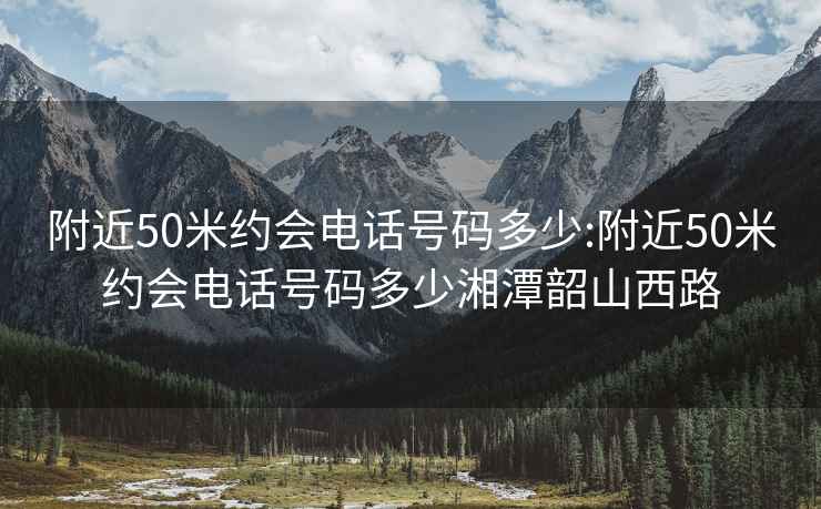 附近50米约会电话号码多少:附近50米约会电话号码多少湘潭韶山西路