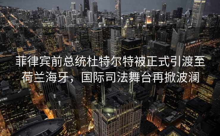 菲律宾前总统杜特尔特被正式引渡至荷兰海牙，国际司法舞台再掀波澜