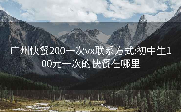 广州快餐200一次vx联系方式:初中生100元一次的快餐在哪里